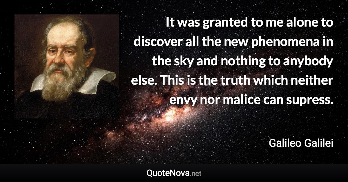 It was granted to me alone to discover all the new phenomena in the sky and nothing to anybody else. This is the truth which neither envy nor malice can supress. - Galileo Galilei quote