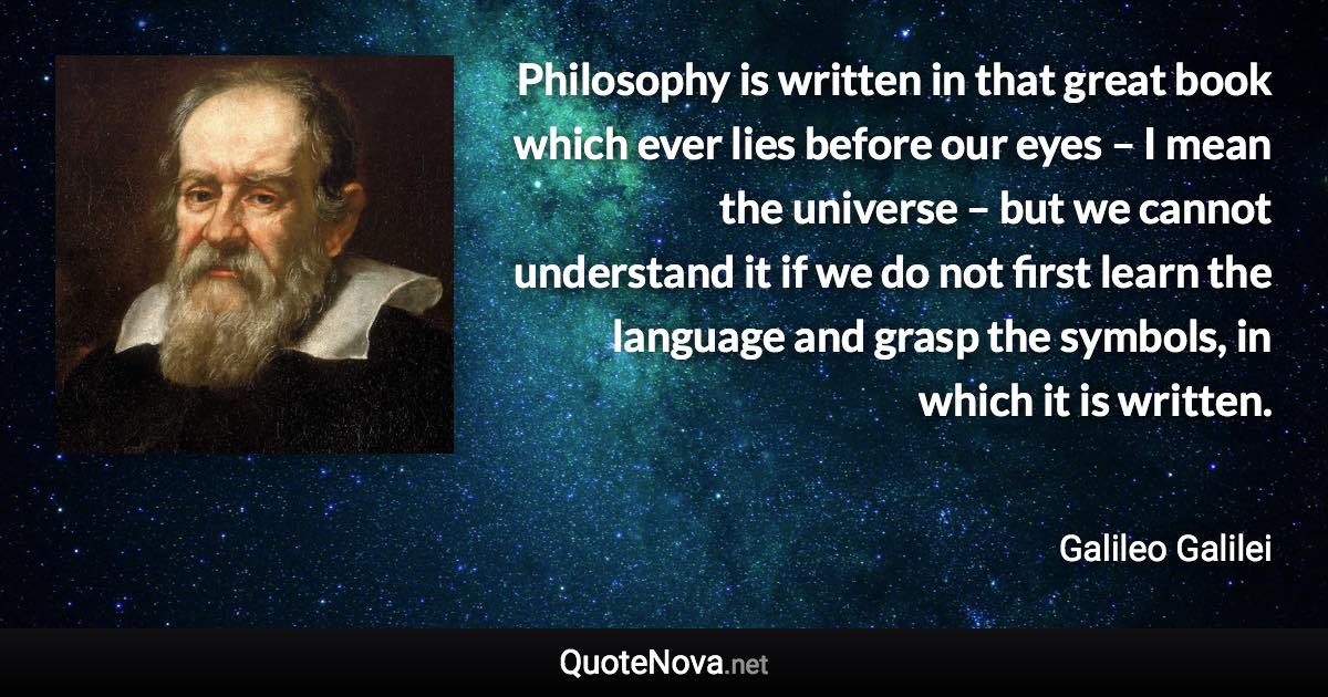 Philosophy is written in that great book which ever lies before our eyes – I mean the universe – but we cannot understand it if we do not first learn the language and grasp the symbols, in which it is written. - Galileo Galilei quote