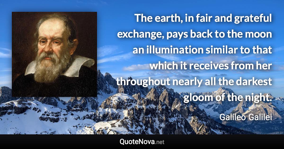 The earth, in fair and grateful exchange, pays back to the moon an illumination similar to that which it receives from her throughout nearly all the darkest gloom of the night. - Galileo Galilei quote