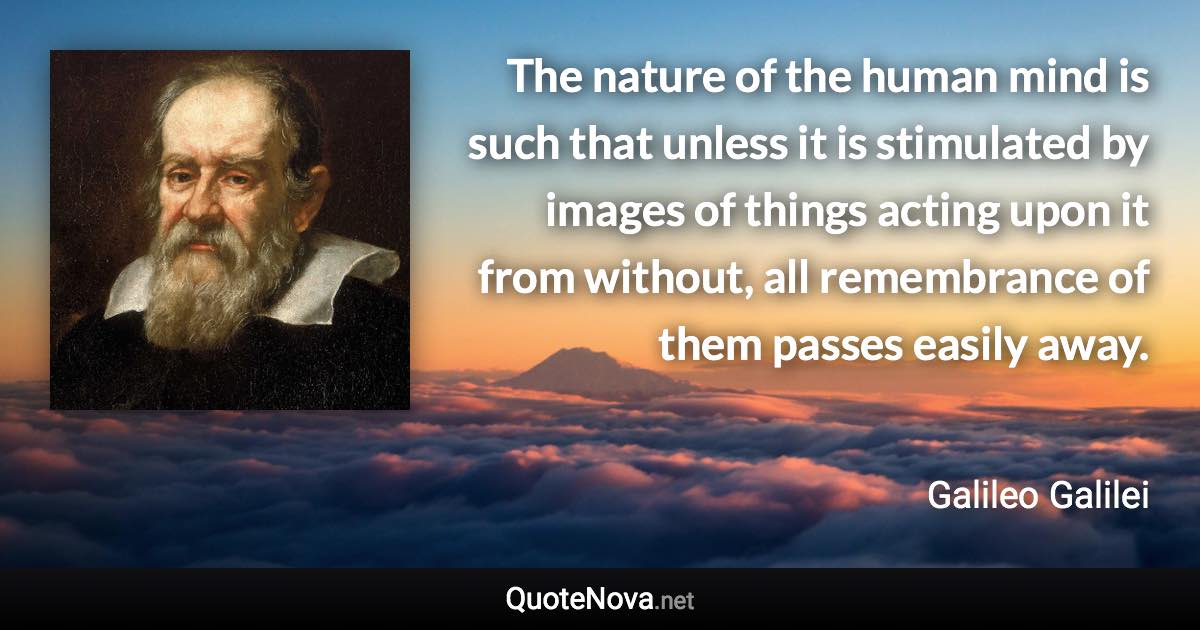 The nature of the human mind is such that unless it is stimulated by images of things acting upon it from without, all remembrance of them passes easily away. - Galileo Galilei quote