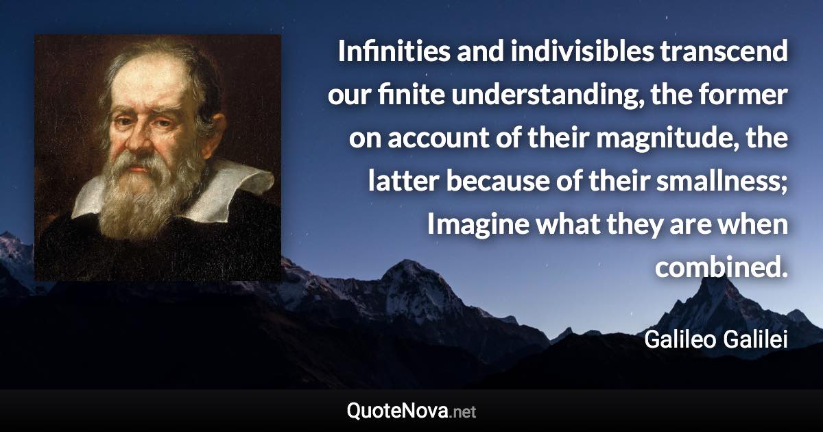 Infinities and indivisibles transcend our finite understanding, the former on account of their magnitude, the latter because of their smallness; Imagine what they are when combined. - Galileo Galilei quote