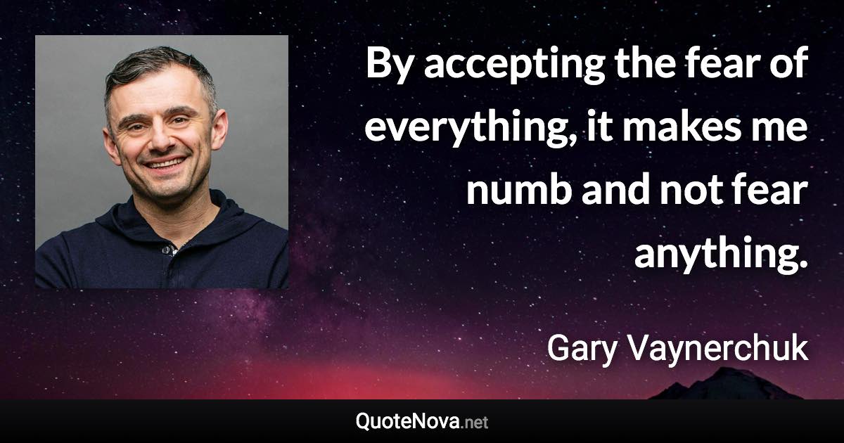 By accepting the fear of everything, it makes me numb and not fear anything. - Gary Vaynerchuk quote