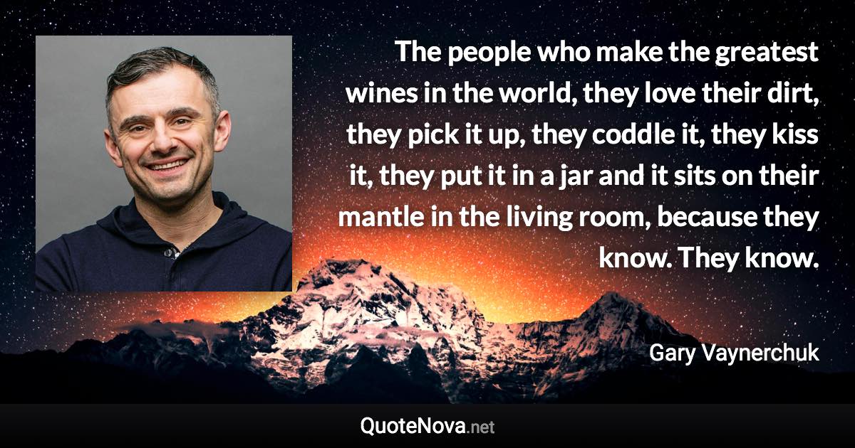 The people who make the greatest wines in the world, they love their dirt, they pick it up, they coddle it, they kiss it, they put it in a jar and it sits on their mantle in the living room, because they know. They know. - Gary Vaynerchuk quote