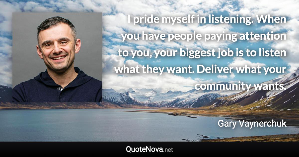 I pride myself in listening. When you have people paying attention to you, your biggest job is to listen what they want. Deliver what your community wants. - Gary Vaynerchuk quote