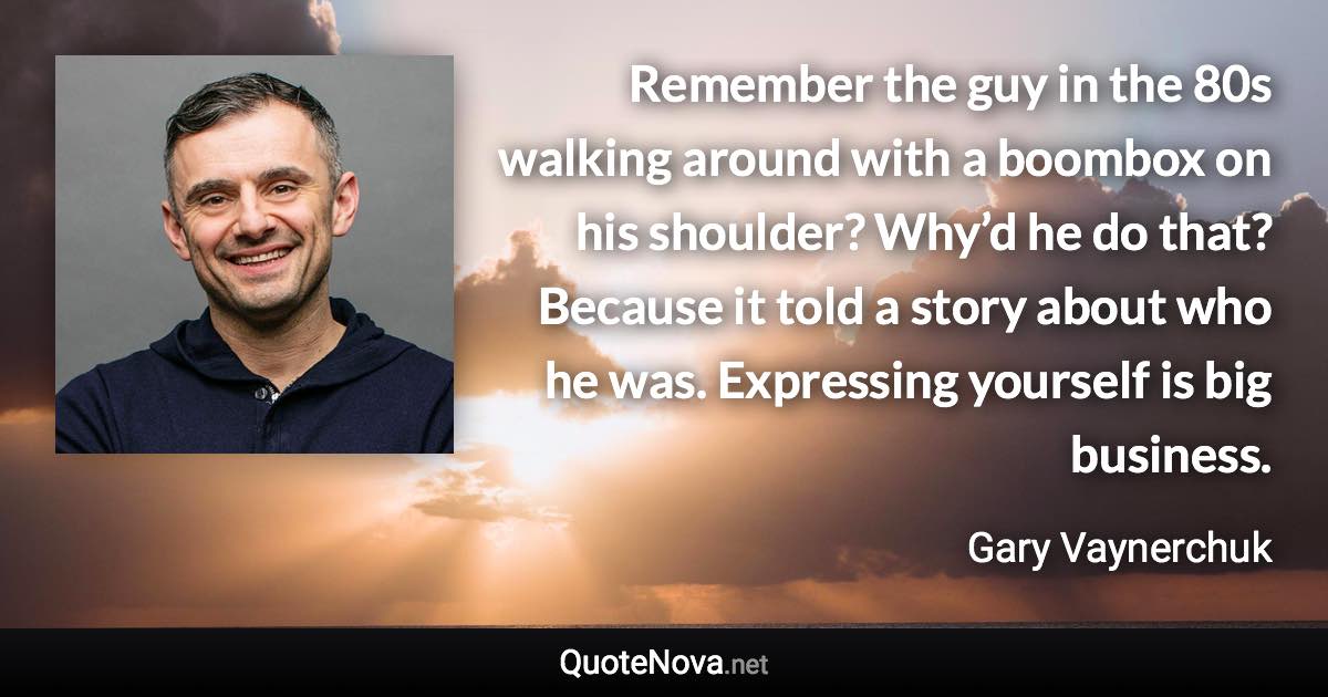 Remember the guy in the 80s walking around with a boombox on his shoulder? Why’d he do that? Because it told a story about who he was. Expressing yourself is big business. - Gary Vaynerchuk quote