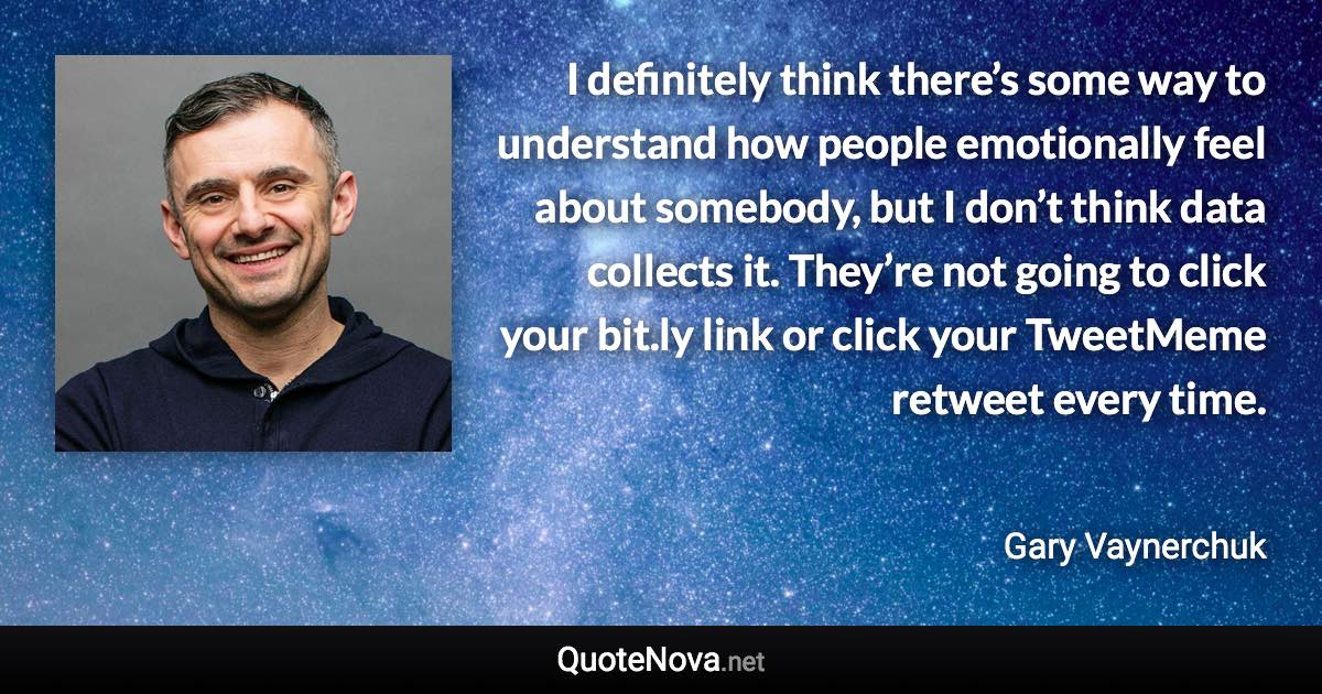 I definitely think there’s some way to understand how people emotionally feel about somebody, but I don’t think data collects it. They’re not going to click your bit.ly link or click your TweetMeme retweet every time. - Gary Vaynerchuk quote