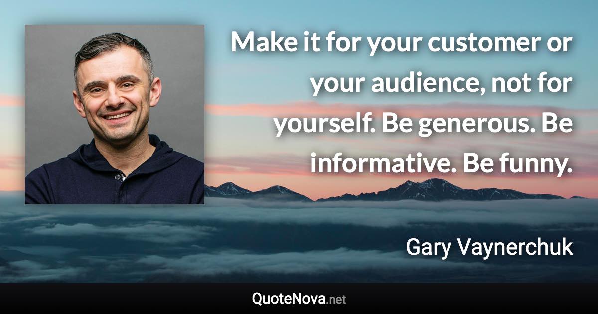 Make it for your customer or your audience, not for yourself. Be generous. Be informative. Be funny. - Gary Vaynerchuk quote