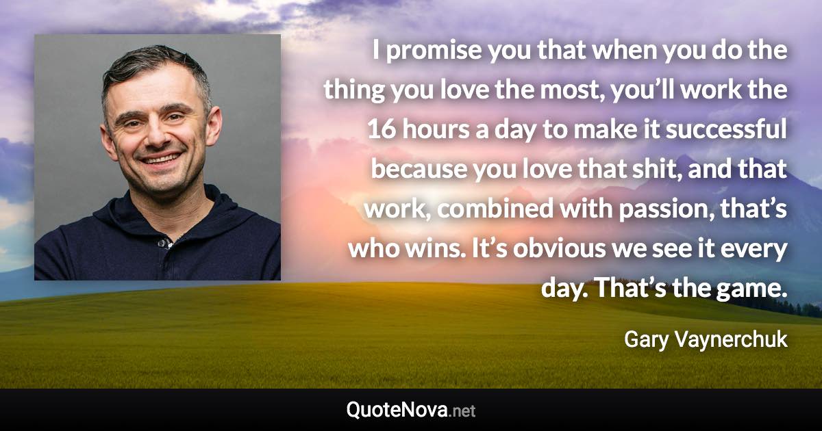 I promise you that when you do the thing you love the most, you’ll work the 16 hours a day to make it successful because you love that shit, and that work, combined with passion, that’s who wins. It’s obvious we see it every day. That’s the game. - Gary Vaynerchuk quote