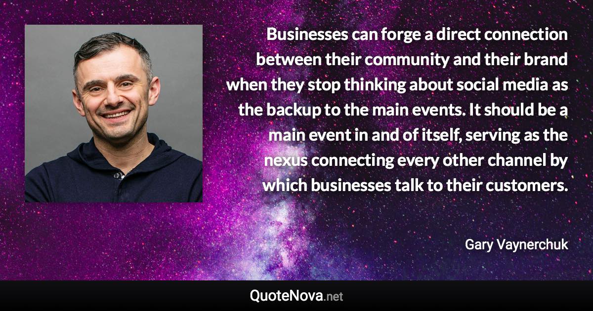 Businesses can forge a direct connection between their community and their brand when they stop thinking about social media as the backup to the main events. It should be a main event in and of itself, serving as the nexus connecting every other channel by which businesses talk to their customers. - Gary Vaynerchuk quote