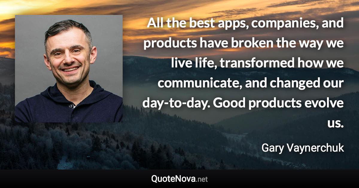 All the best apps, companies, and products have broken the way we live life, transformed how we communicate, and changed our day-to-day. Good products evolve us. - Gary Vaynerchuk quote