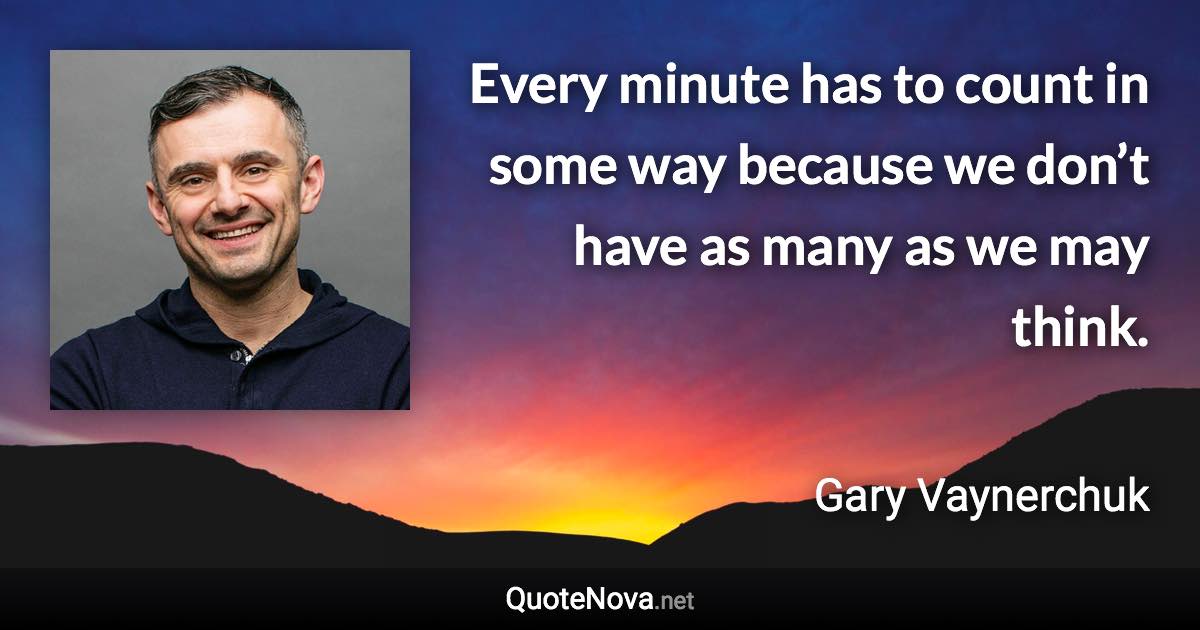 Every minute has to count in some way because we don’t have as many as we may think. - Gary Vaynerchuk quote