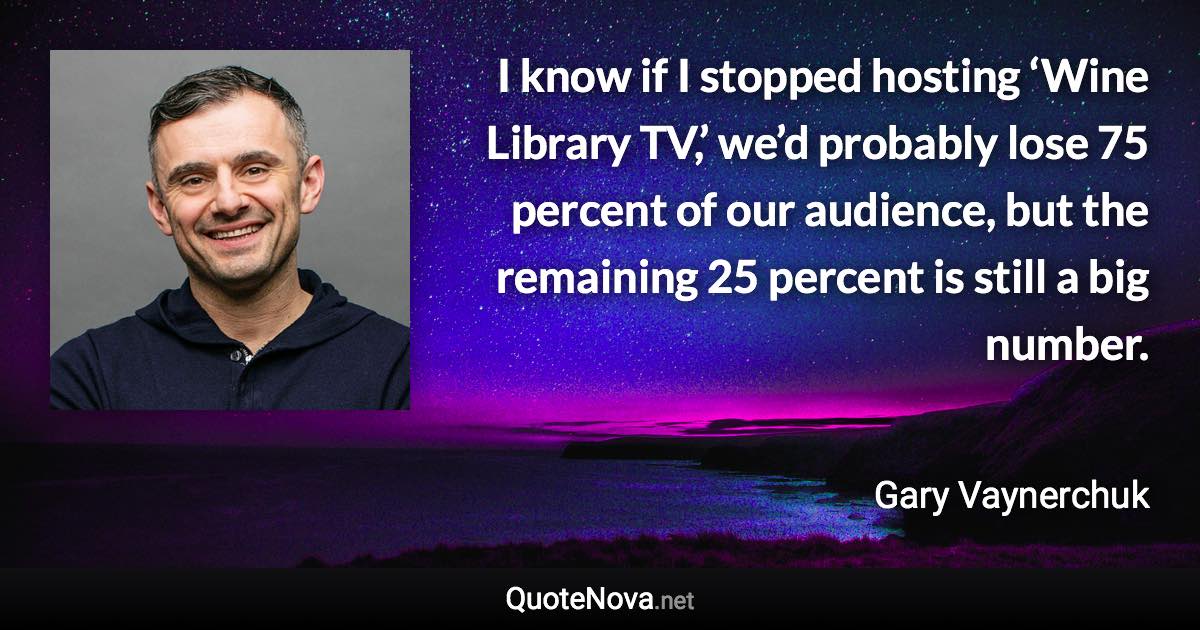 I know if I stopped hosting ‘Wine Library TV,’ we’d probably lose 75 percent of our audience, but the remaining 25 percent is still a big number. - Gary Vaynerchuk quote