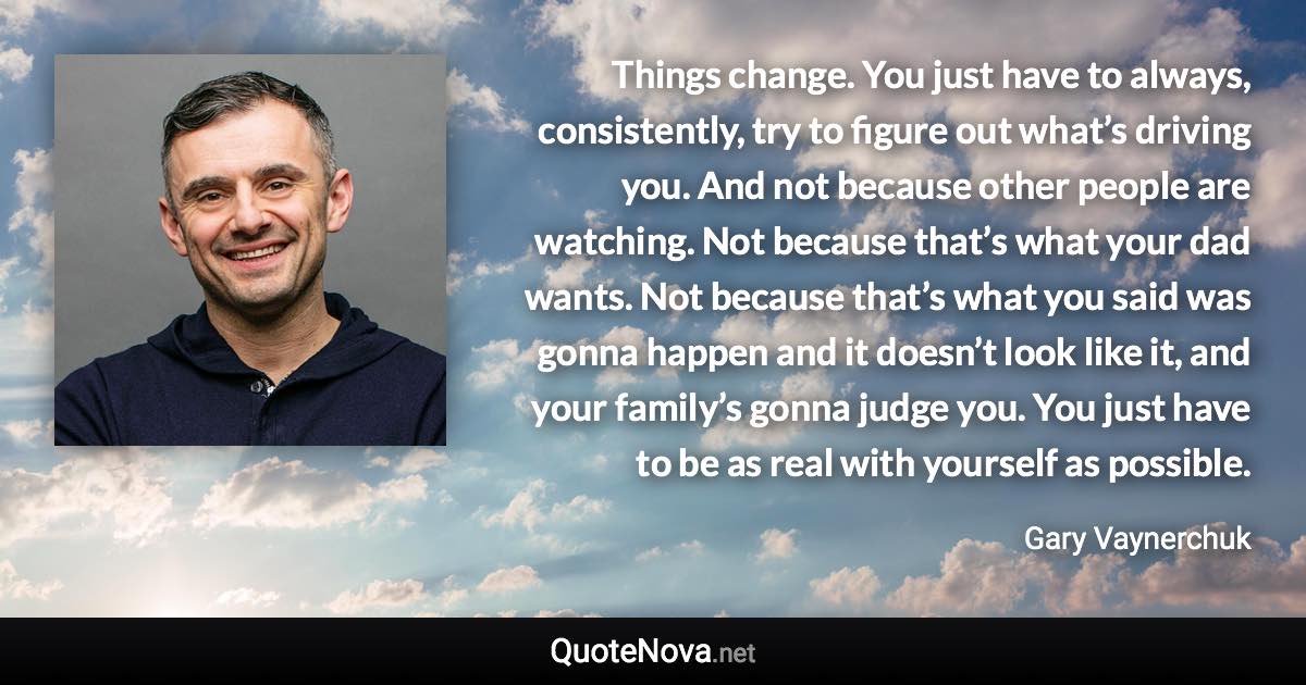 Things change. You just have to always, consistently, try to figure out what’s driving you. And not because other people are watching. Not because that’s what your dad wants. Not because that’s what you said was gonna happen and it doesn’t look like it, and your family’s gonna judge you. You just have to be as real with yourself as possible. - Gary Vaynerchuk quote