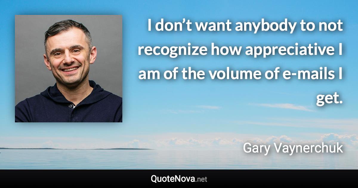 I don’t want anybody to not recognize how appreciative I am of the volume of e-mails I get. - Gary Vaynerchuk quote