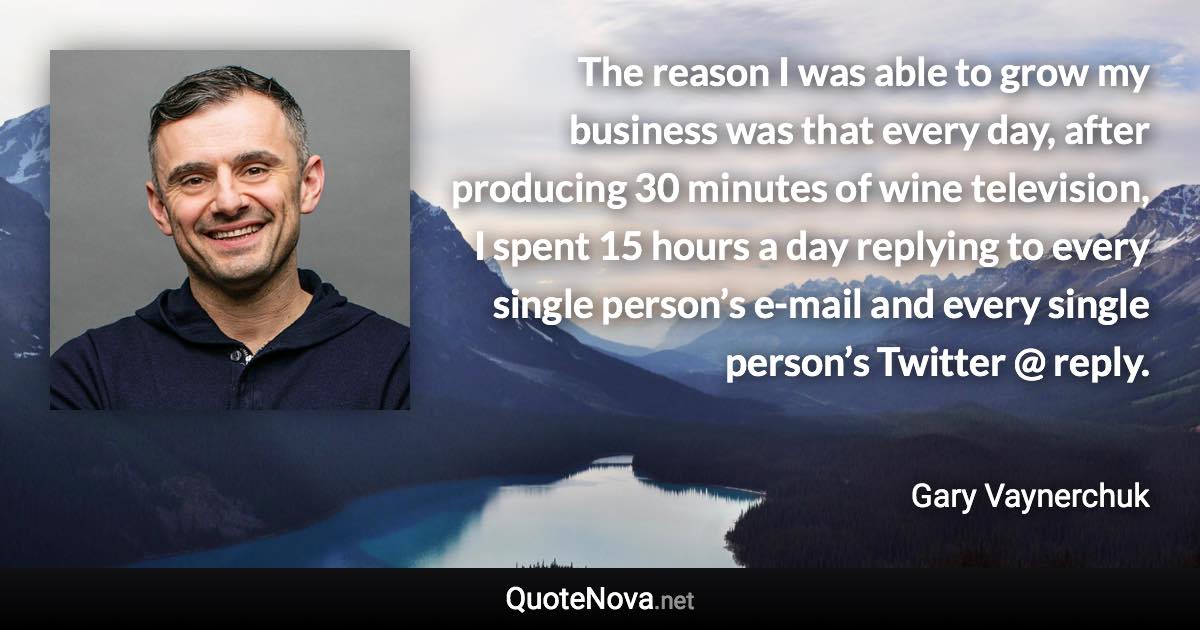 The reason I was able to grow my business was that every day, after producing 30 minutes of wine television, I spent 15 hours a day replying to every single person’s e-mail and every single person’s Twitter @ reply. - Gary Vaynerchuk quote