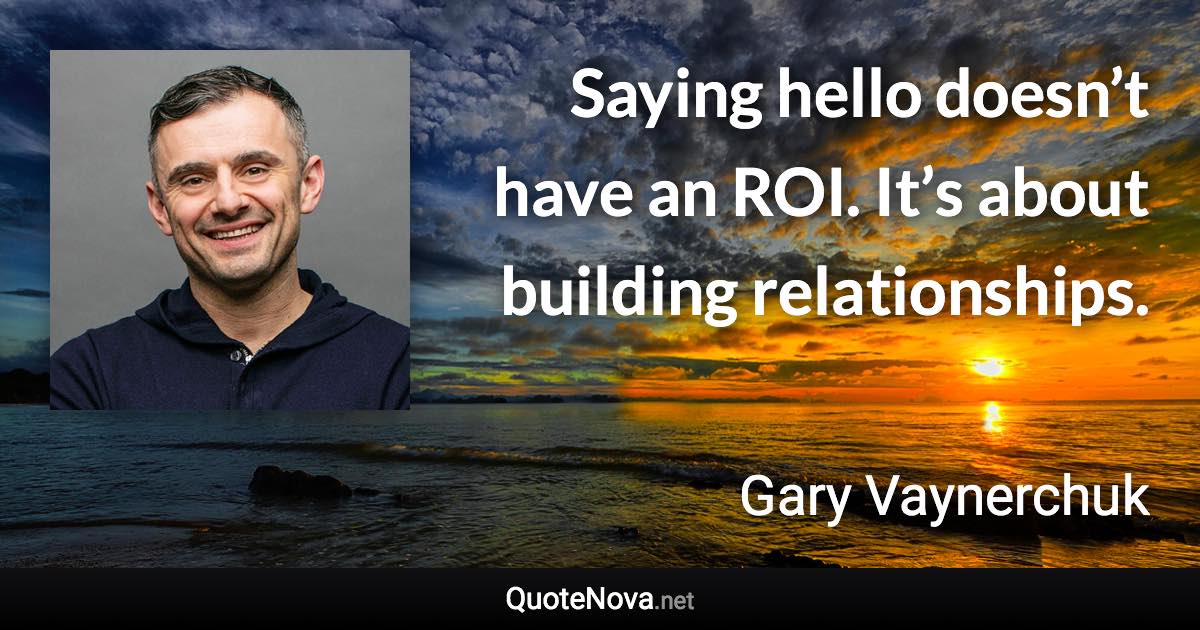 Saying hello doesn’t have an ROI. It’s about building relationships. - Gary Vaynerchuk quote