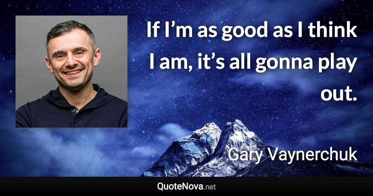 If I’m as good as I think I am, it’s all gonna play out. - Gary Vaynerchuk quote