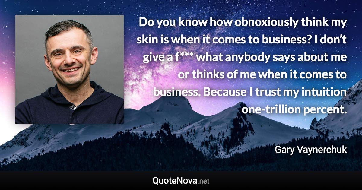 Do you know how obnoxiously think my skin is when it comes to business? I don’t give a f*** what anybody says about me or thinks of me when it comes to business. Because I trust my intuition one-trillion percent. - Gary Vaynerchuk quote