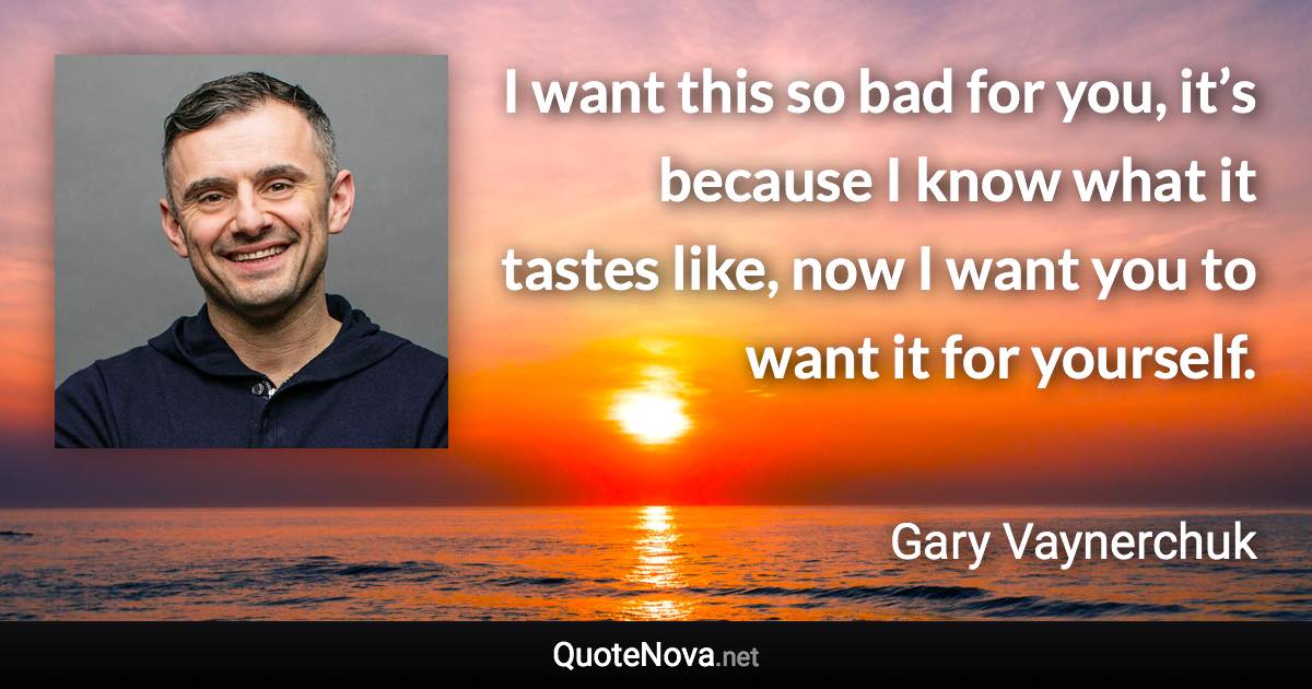 I want this so bad for you, it’s because I know what it tastes like, now I want you to want it for yourself. - Gary Vaynerchuk quote