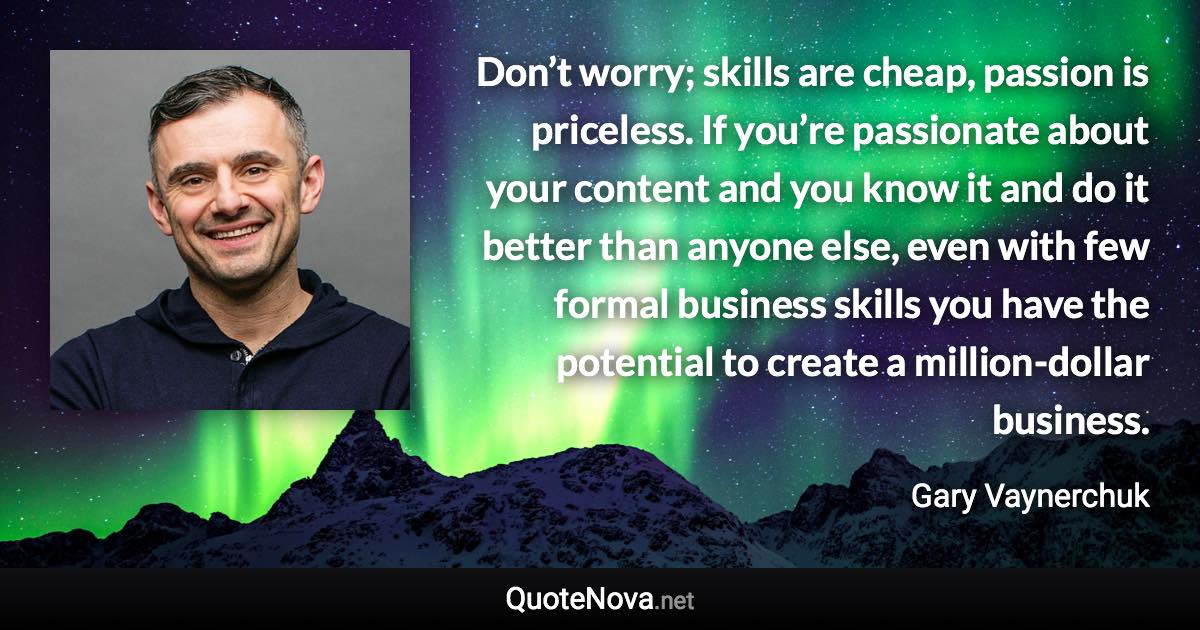 Don’t worry; skills are cheap, passion is priceless. If you’re passionate about your content and you know it and do it better than anyone else, even with few formal business skills you have the potential to create a million-dollar business. - Gary Vaynerchuk quote