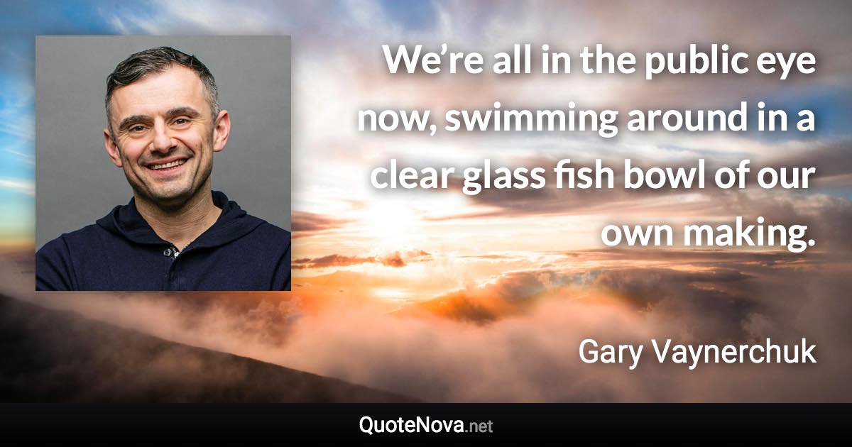 We’re all in the public eye now, swimming around in a clear glass fish bowl of our own making. - Gary Vaynerchuk quote