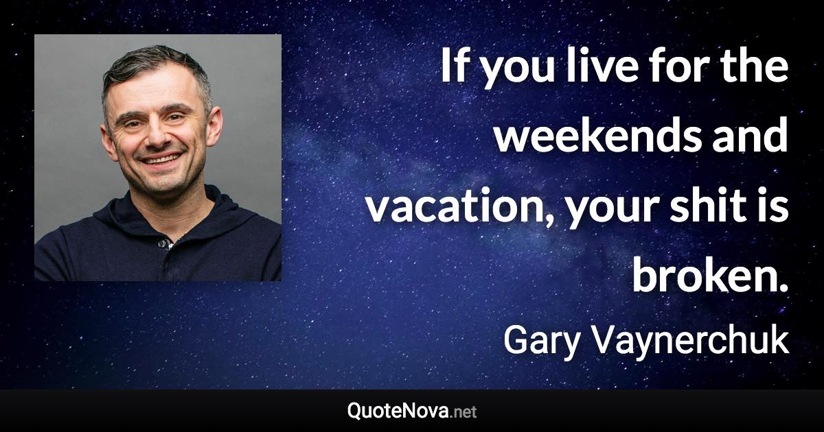 If you live for the weekends and vacation, your shit is broken. - Gary Vaynerchuk quote