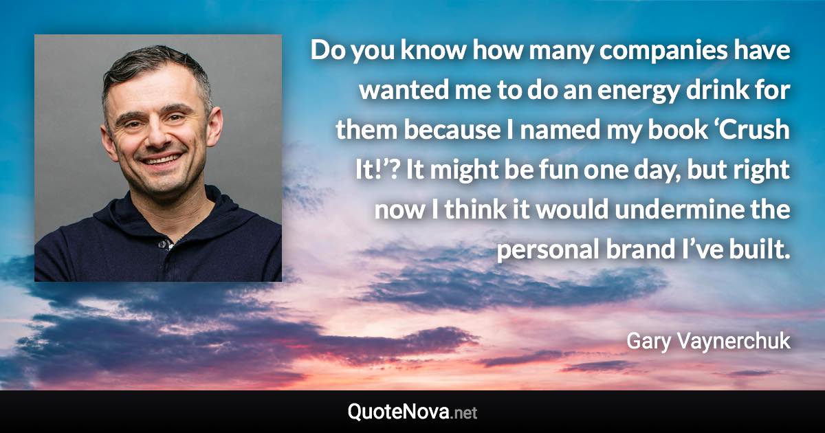 Do you know how many companies have wanted me to do an energy drink for them because I named my book ‘Crush It!’? It might be fun one day, but right now I think it would undermine the personal brand I’ve built. - Gary Vaynerchuk quote