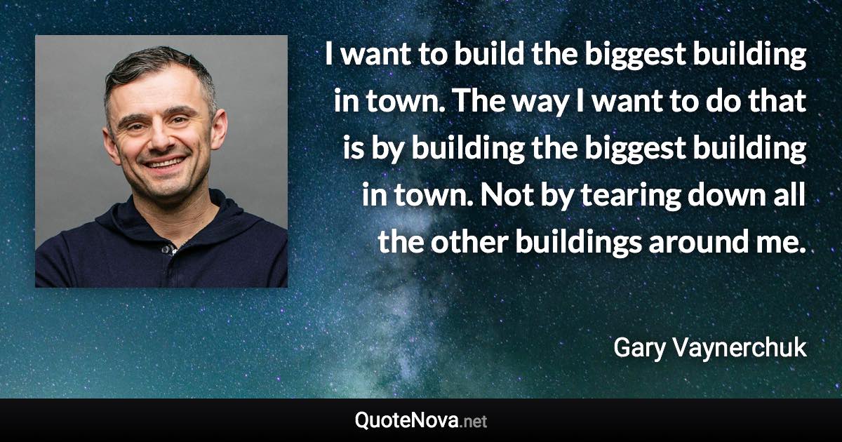 I want to build the biggest building in town. The way I want to do that is by building the biggest building in town. Not by tearing down all the other buildings around me. - Gary Vaynerchuk quote