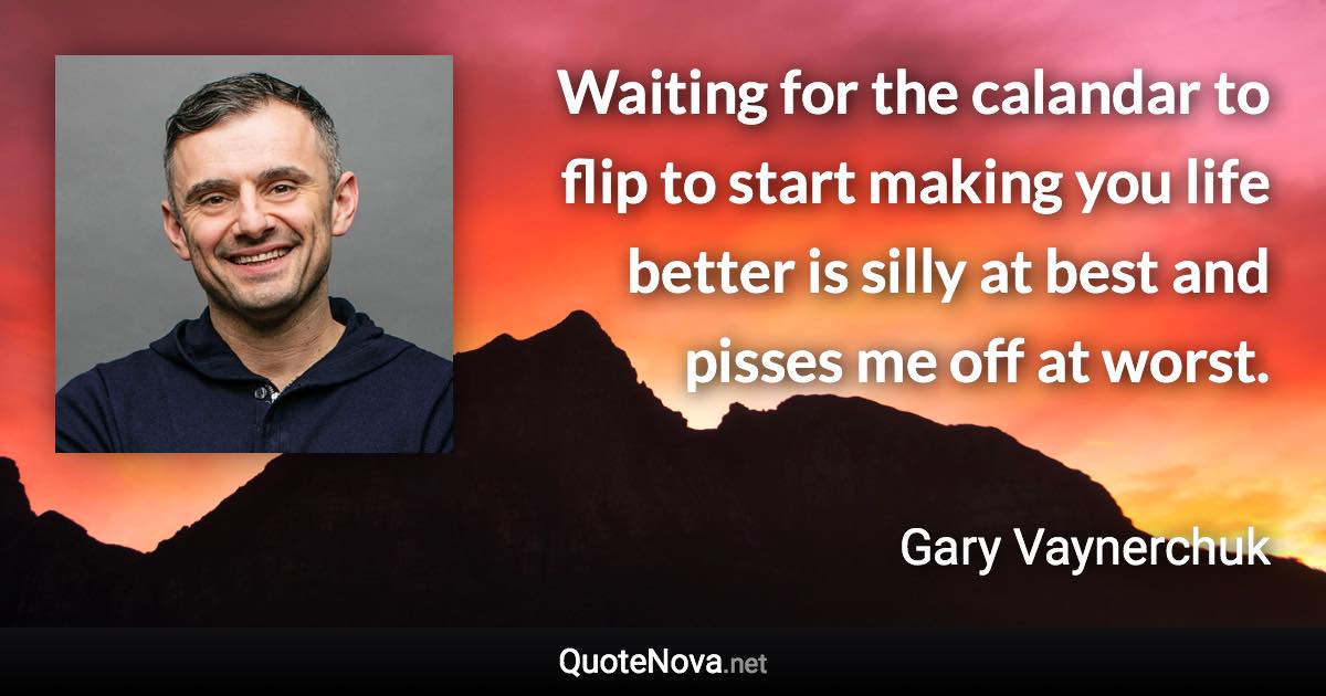 Waiting for the calandar to flip to start making you life better is silly at best and pisses me off at worst. - Gary Vaynerchuk quote
