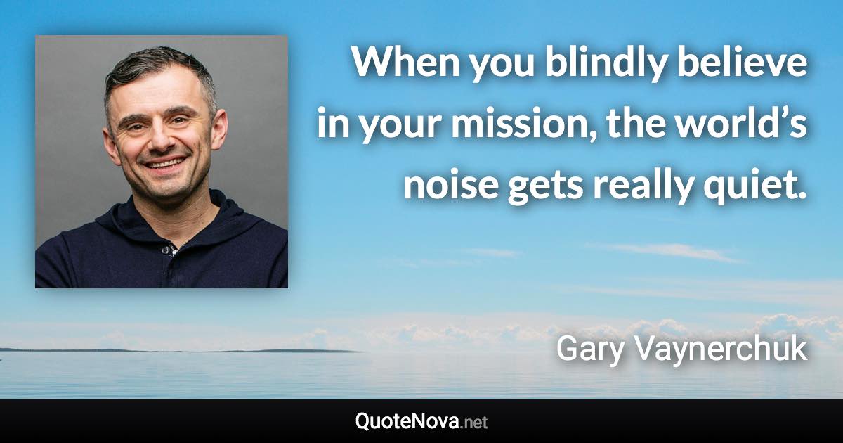 When you blindly believe in your mission, the world’s noise gets really quiet. - Gary Vaynerchuk quote