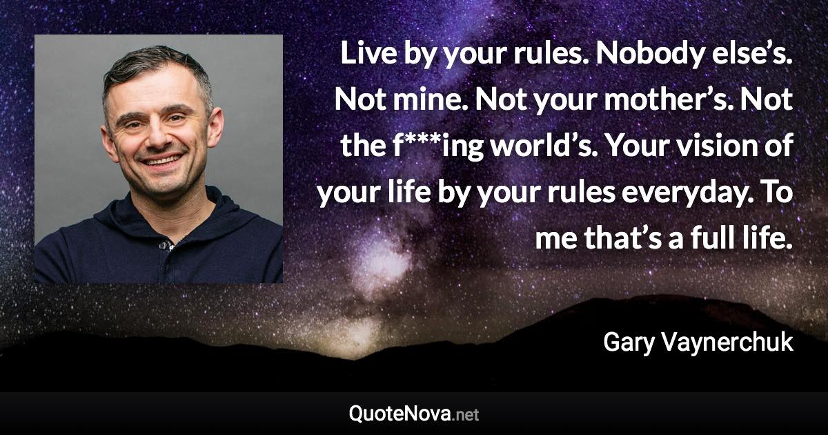 Live by your rules. Nobody else’s. Not mine. Not your mother’s. Not the f***ing world’s. Your vision of your life by your rules everyday. To me that’s a full life. - Gary Vaynerchuk quote