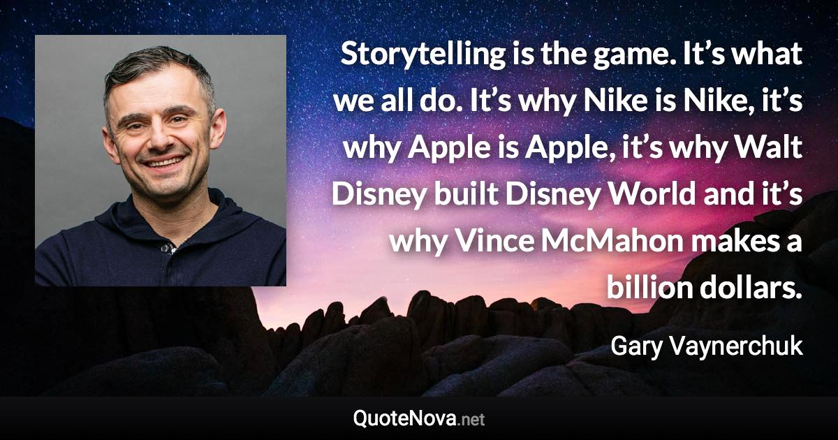 Storytelling is the game. It’s what we all do. It’s why Nike is Nike, it’s why Apple is Apple, it’s why Walt Disney built Disney World and it’s why Vince McMahon makes a billion dollars. - Gary Vaynerchuk quote