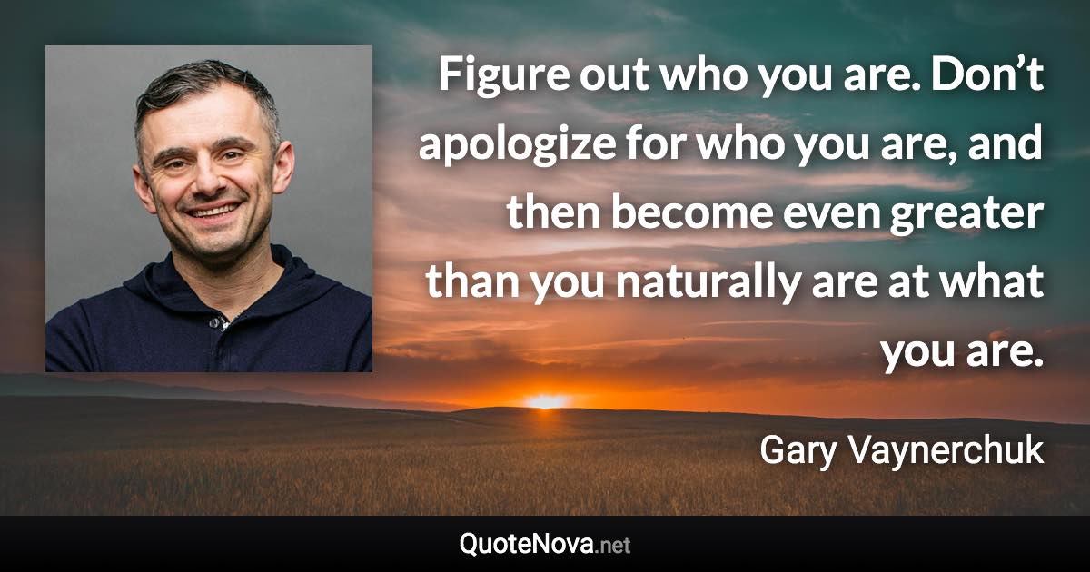 Figure out who you are. Don’t apologize for who you are, and then become even greater than you naturally are at what you are. - Gary Vaynerchuk quote