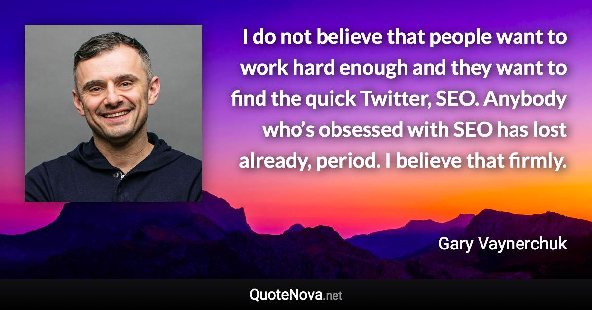 I do not believe that people want to work hard enough and they want to find the quick Twitter, SEO. Anybody who’s obsessed with SEO has lost already, period. I believe that firmly. - Gary Vaynerchuk quote