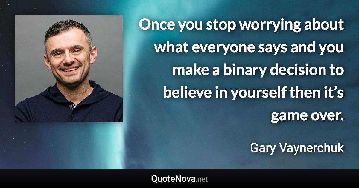 Once you stop worrying about what everyone says and you make a binary decision to believe in yourself then it’s game over. - Gary Vaynerchuk quote