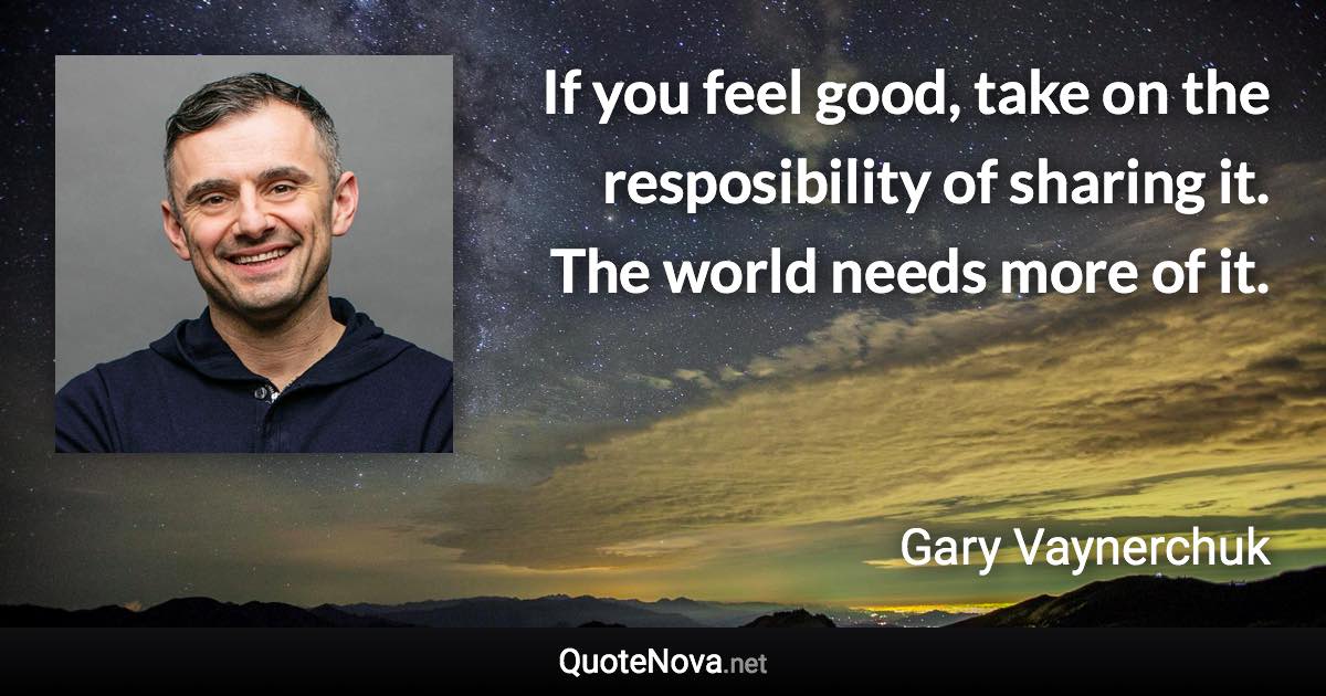 If you feel good, take on the resposibility of sharing it. The world needs more of it. - Gary Vaynerchuk quote