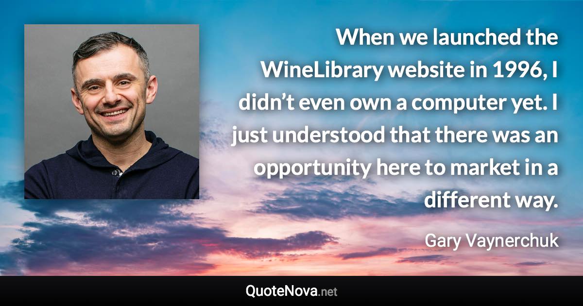 When we launched the WineLibrary website in 1996, I didn’t even own a computer yet. I just understood that there was an opportunity here to market in a different way. - Gary Vaynerchuk quote