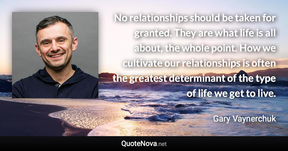 No relationships should be taken for granted. They are what life is all about, the whole point. How we cultivate our relationships is often the greatest determinant of the type of life we get to live. - Gary Vaynerchuk quote