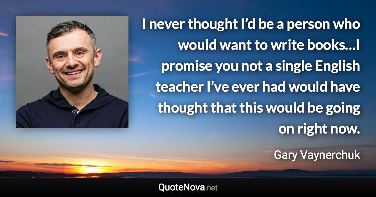 I never thought I’d be a person who would want to write books…I promise you not a single English teacher I’ve ever had would have thought that this would be going on right now. - Gary Vaynerchuk quote