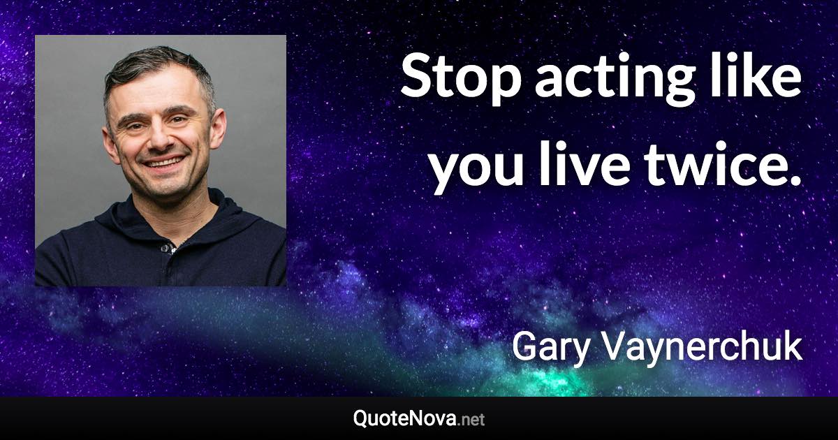 Stop acting like you live twice. - Gary Vaynerchuk quote