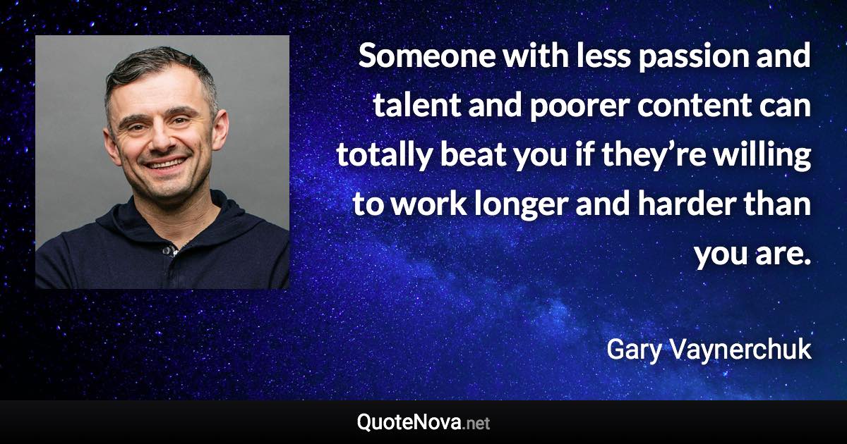 Someone with less passion and talent and poorer content can totally beat you if they’re willing to work longer and harder than you are. - Gary Vaynerchuk quote