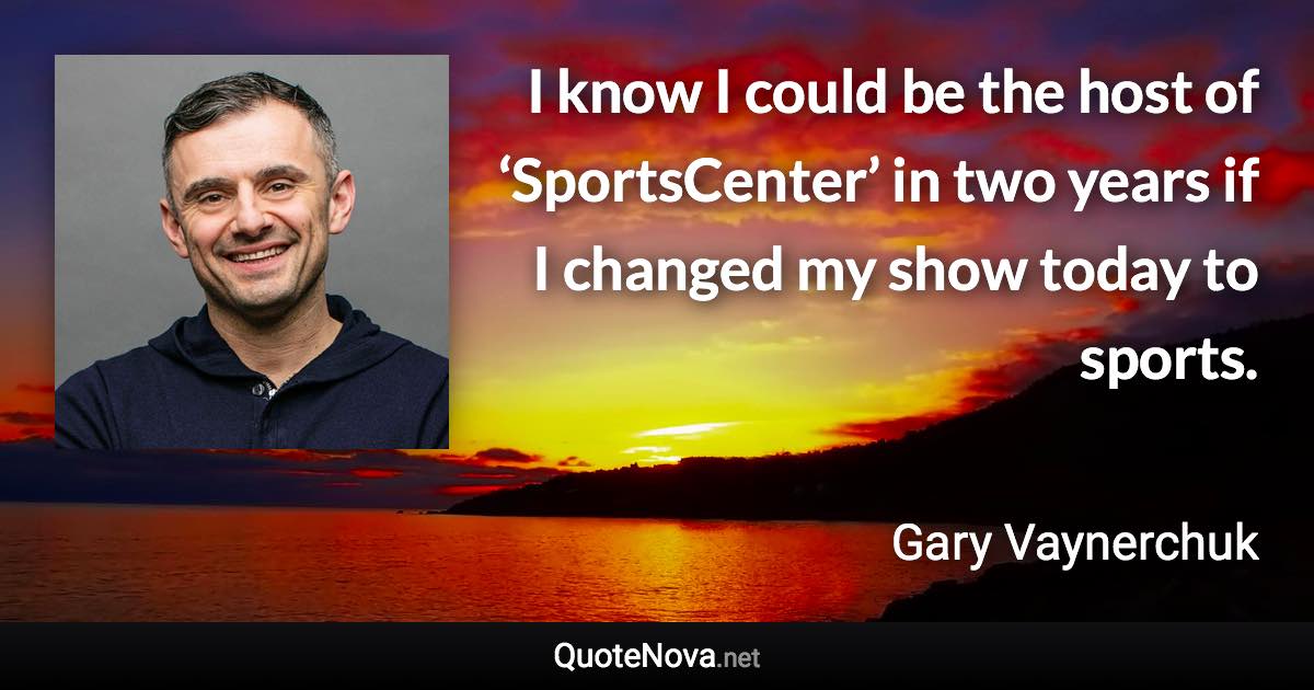 I know I could be the host of ‘SportsCenter’ in two years if I changed my show today to sports. - Gary Vaynerchuk quote