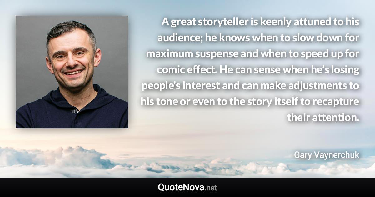 A great storyteller is keenly attuned to his audience; he knows when to slow down for maximum suspense and when to speed up for comic effect. He can sense when he’s losing people’s interest and can make adjustments to his tone or even to the story itself to recapture their attention. - Gary Vaynerchuk quote