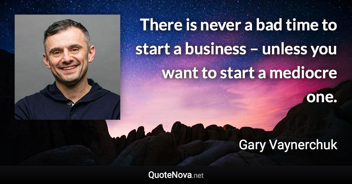 There is never a bad time to start a business – unless you want to start a mediocre one. - Gary Vaynerchuk quote