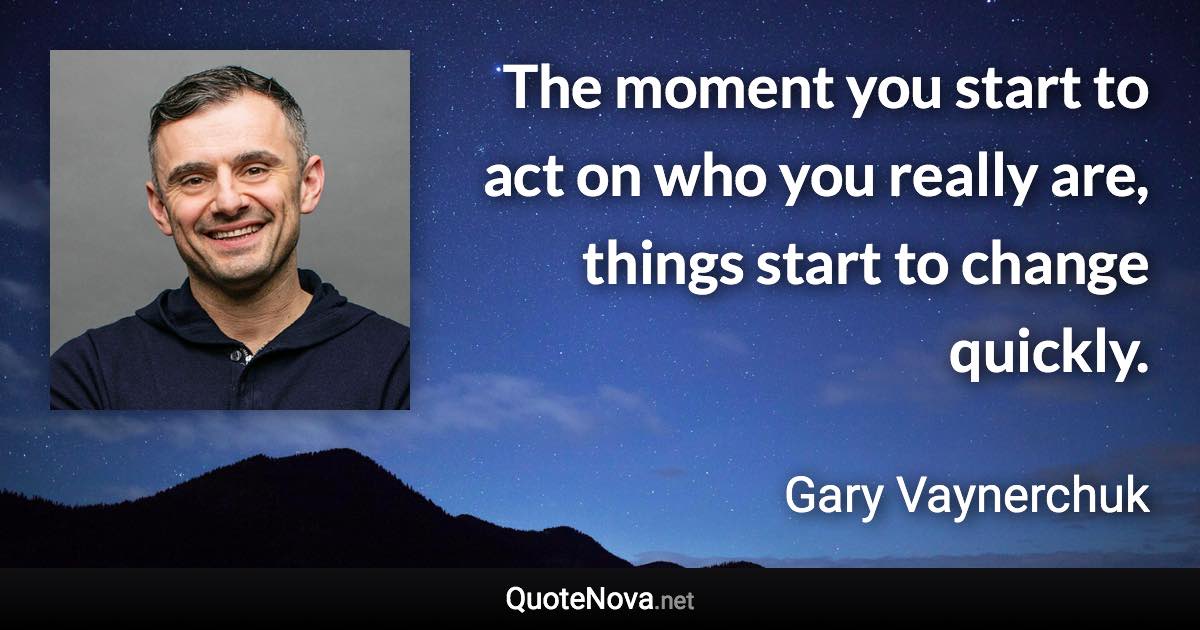The moment you start to act on who you really are, things start to change quickly. - Gary Vaynerchuk quote