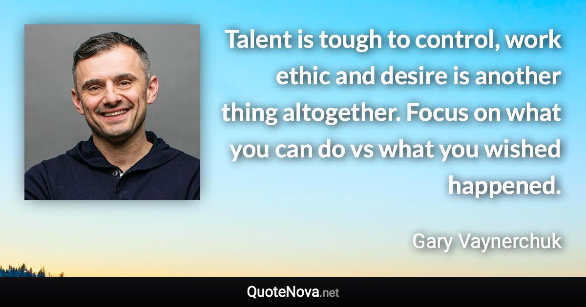 Talent is tough to control, work ethic and desire is another thing altogether. Focus on what you can do vs what you wished happened. - Gary Vaynerchuk quote