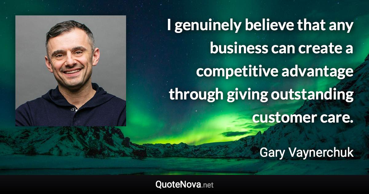 I genuinely believe that any business can create a competitive advantage through giving outstanding customer care. - Gary Vaynerchuk quote