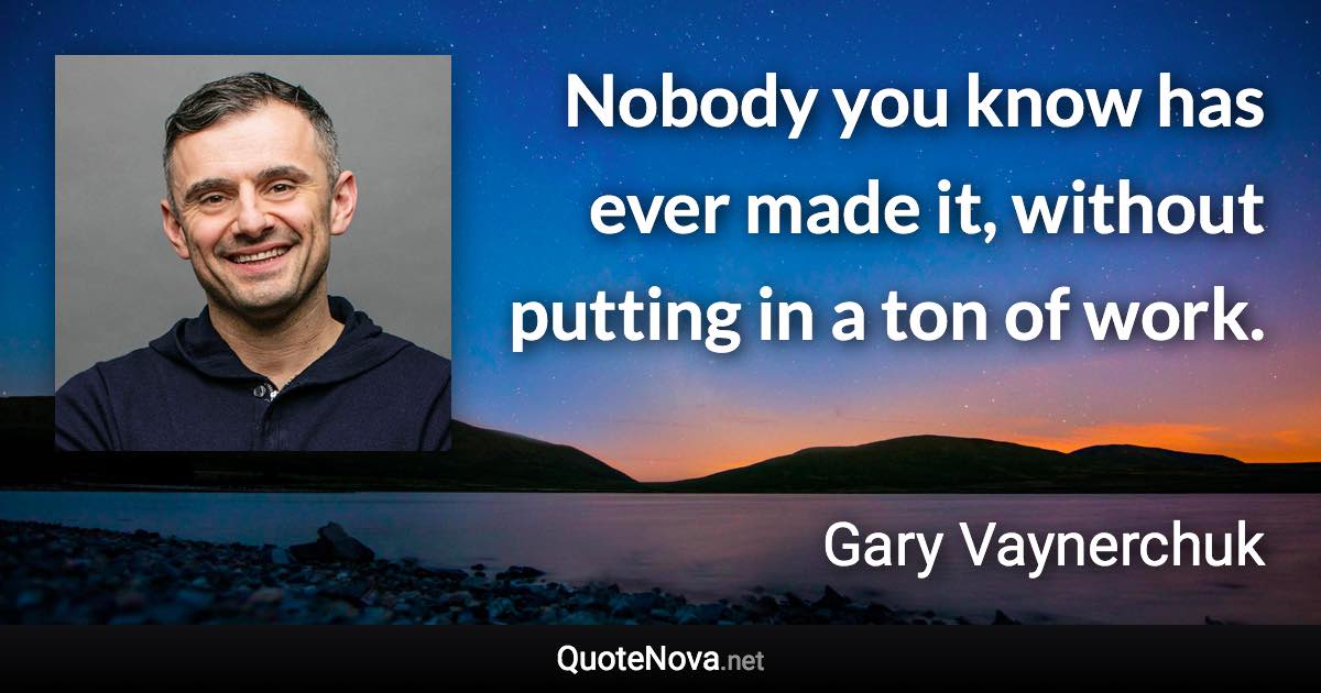 Nobody you know has ever made it, without putting in a ton of work. - Gary Vaynerchuk quote