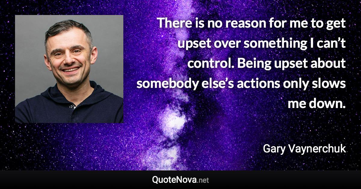 There is no reason for me to get upset over something I can’t control. Being upset about somebody else’s actions only slows me down. - Gary Vaynerchuk quote