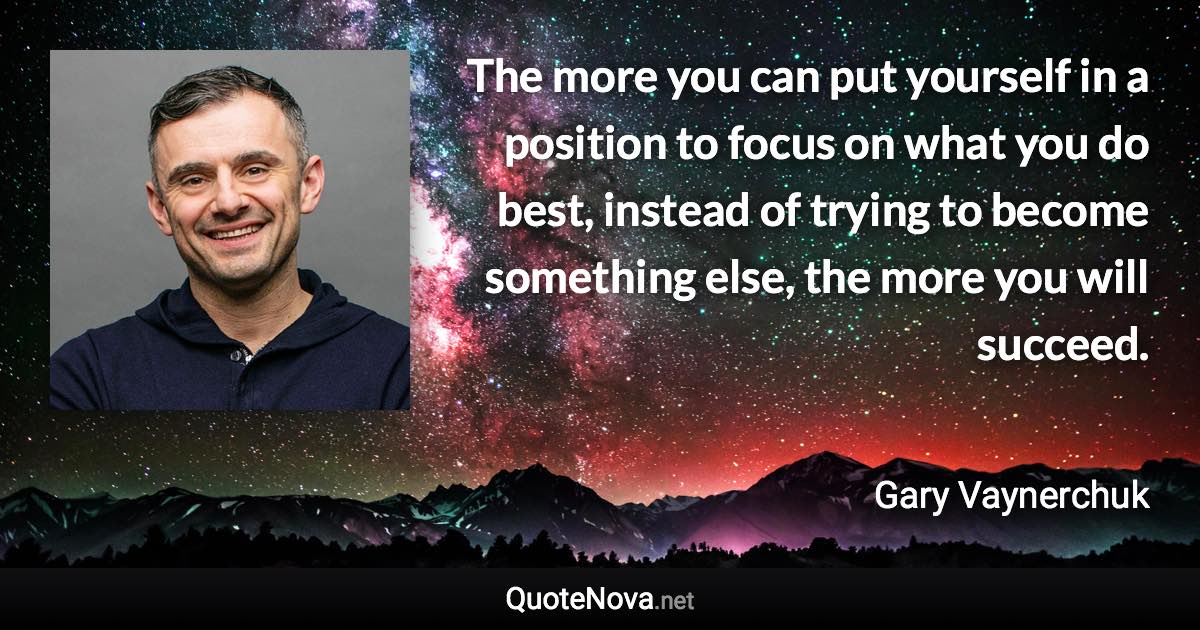 The more you can put yourself in a position to focus on what you do best, instead of trying to become something else, the more you will succeed. - Gary Vaynerchuk quote